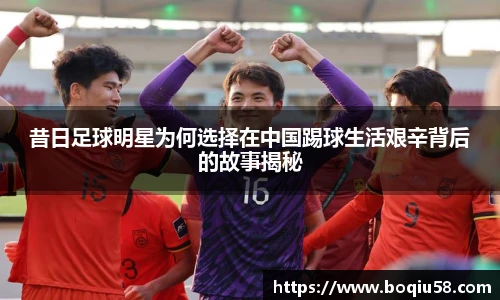 昔日足球明星为何选择在中国踢球生活艰辛背后的故事揭秘